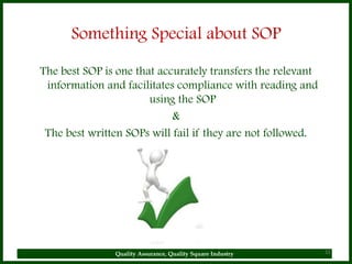 Something Special about SOP

The best SOP is one that accurately transfers the relevant
 information and facilitates compliance with reading and
                       using the SOP
                            &
 The best written SOPs will fail if they are not followed.




               Quality Assurance, Quality Square Industry    32
 