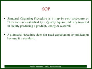 SOP
• Standard Operating Procedure is a step by step procedure or
  Directions as established by a Quality Square Industry involved
  in facility producing a product, testing or research.

• A Standard Procedure does not need explanation or publication
  because it is standard.




                    Quality Assurance, Quality Square Industry   4
 