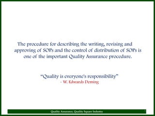 The procedure for describing the writing, revising and
approving of SOPs and the control of distribution of SOPs is
    one of the important Quality Assurance procedure.


            “Quality is everyone's responsibility”
                        - W. Edwards Deming




                 Quality Assurance, Quality Square Industry    5
 