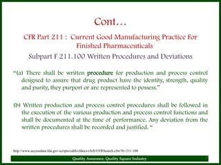 Cont…
      CFR Part 211 : Current Good Manufacturing Practice For
                      Finished Pharmaceuticals
       Subpart F 211.100 Written Procedures and Deviations

“(a) There shall be written procedure for production and process control
   designed to assure that drug product have the identity, strength, quality
   and purity, they purport or are represented to possess.”

(b) Written production and process control procedures shall be followed in
   the execution of the various production and process control functions and
   shall be documented at the time of performance. Any deviation from the
   written procedures shall be recorded and justified. “


http://www.accessdata.fda.gov/scripts/cdrh/cfdocs/cfcfr/CFRSearch.cfm?fr=211.100

                                      Quality Assurance, Quality Square Industry   7
 