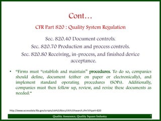 Cont…
                      CFR Part 820 : Quality System Regulation

                      Sec. 820.40 Document controls.
               Sec. 820.70 Production and process controls.
          Sec. 820.80 Receiving, in-process, and finished device
                                 acceptance.
• “Firms must “establish and maintain” procedures. To do so, companies
  should define, document (either on paper or electronically), and
  implement standard operating procedures (SOPs). Additionally,
  companies must then follow up, review, and revise these documents as
  needed.“


http://www.accessdata.fda.gov/scripts/cdrh/cfdocs/cfcfr/cfrsearch.cfm?cfrpart=820

                                      Quality Assurance, Quality Square Industry    8
 