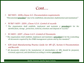 Cont…
•     ISO 9001- 2008, Clause 4.2 : Documentation requirements
    “Documented procedure”, has to be established, documented, implemented and maintained.”


•     IS/ISO 14001 : 2004 , Clause 4.5.4 : Control of records
    “ The organization shall establish, implement and maintain a procedure(s) for the
      identification, storage , protection, retrieval, retention and disposal of records.”


•     IS 18001 : 2007 , Clause 4.4.5 : Control of Documents
    “ The organization shall establish, implement and maintain a procedure(s) for the Controlling
       all documents required by the OH&S management systems and by this standard.”


•     ICH Good Manufacturing Practice Guide for API Q7, Section 6 Documentation
      and Records
    “ All documents related to the manufacture of intermediates or APIs should be prepared,
      reviewed, approved, and distributed according to written procedures.”



                               Quality Assurance, Quality Square Industry                       9
 