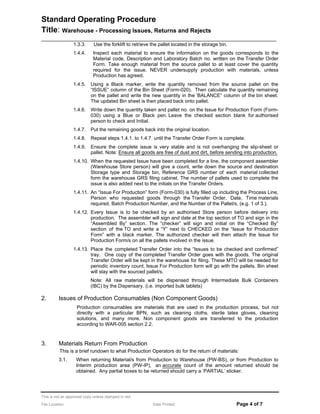 Standard Operating Procedure
Title: Warehouse - Processing Issues, Returns and Rejects
______________________________________________________________________________________
1.3.3. Use the forklift to retrieve the pallet located in the storage bin.
1.4.4. Inspect each material to ensure the information on the goods corresponds to the
Material code, Description and Laboratory Batch no. written on the Transfer Order
Form. Take enough material from the source pallet to at least cover the quantity
required for the issue. NEVER undersupply production with materials, unless
Production has agreed.
1.4.5. Using a Black marker, write the quantity removed from the source pallet on the
ISSUE column of the Bin Sheet (Form-020). Then calculate the quantity remaining
on the pallet and write the new quantity in the BALANCE column of the bin sheet.
The updated Bin sheet is then placed back onto pallet.
1.4.6. Write down the quantity taken and pallet no. on the Issue for Production Form (Form-
030) using a Blue or Black pen. Leave the checked section blank for authorised
person to check and Initial.
1.4.7. Put the remaining goods back into the original location.
1.4.8. Repeat steps 1.4.1. to 1.4.7. until the Transfer Order Form is complete.
1.4.9. Ensure the complete issue is very stable and is not overhanging the slip-sheet or
pallet. Note: Ensure all goods are free of dust and dirt, before sending into production.
1.4.10. When the requested Issue have been completed for a line, the component assembler
(Warehouse Store person) will give a count, write down the source and destination
Storage type and Storage bin, Reference GRS number of each material collected
form the warehouse GRS filing cabinet. The number of pallets used to complete the
issue is also added next to the initials on the Transfer Orders.
1.4.11. An Issue For Production form (Form-030) is fully filled up including the Process Line,
Person who requested goods through the Transfer Order, Date, Time materials
required, Batch Production Number, and the Number of the Pallet/s, (e.g. 1 of 3.).
1.4.12. Every Issue is to be checked by an authorised Store person before delivery into
production. The assembler will sign and date at the top section of TO and sign in the
Assembled By section. The checker will sign and initial on the Checked By
section of the TO and write a Y next to CHECKED on the Issue for Production
Form with a black marker. The authorized checker will then attach the Issue for
Production Form/s on all the pallets involved in the issue.
1.4.13. Place the completed Transfer Order into the Issues to be checked and confirmed
tray. One copy of the completed Transfer Order goes with the goods. The original
Transfer Order will be kept in the warehouse for filing. These MTO will be needed for
periodic inventory count. Issue For Production form will go with the pallets. Bin sheet
will stay with the sourced pallet/s.
Note: All raw materials will be dispensed through Intermediate Bulk Containers
(IBC) by the Dispensary. (i.e. imported bulk tablets)
2. Issues of Production Consumables (Non Component Goods)
Production consumables are materials that are used in the production process, but not
directly with a particular BPN, such as cleaning cloths, sterile latex gloves, cleaning
solutions, and many more. Non component goods are transferred to the production
according to WAR-005 section 2.2.
3. Materials Return From Production
This is a brief rundown to what Production Operators do for the return of materials:
3.1. When returning Material/s from Production to Warehouse (PW-BS), or from Production to
Interim production area (PW-IP), an accurate count of the amount returned should be
obtained. Any partial boxes to be returned should carry a PARTIAL sticker.
This is not an approved copy unless stamped in red
File Location: Date Printed: Page 4 of 7