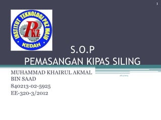 S.O.P
PEMASANGAN KIPAS SILING
MUHAMMAD KHAIRUL AKMAL
BIN SAAD
840213-02-5925
EE-320-3/2012
28/5/2015
1
 