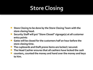  Store Closing to be done by the Store Closing Team with the
store closing head.
 Security Staff will put “Store Closed” signage(s) at all customer
entry points
 Gates will be closed for the customers half an hour before the
store closing time.
 The cupboards and theft prone items are locked / secured.
 The Head Cashier ensures that all cashiers have locked the cash
 counters, counted the money and hand over the money and keys
to him.
 
