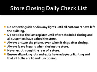  Do not extinguish or dim any lights until all customers have left
the building.
 Do not close the last register until after scheduled closing and
all customers have exited the store.
 Always answer the phone, even when it rings after closing.
 Always leave in pairs when closing the store.
 Never exit through the rear of a store.
 Ensure all parking lots and exits have adequate lighting and
that all bulbs are lit and functioning.
 