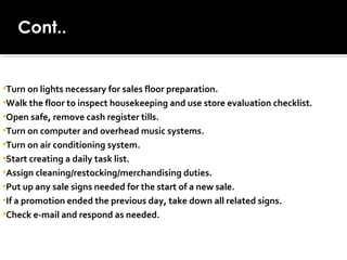 Cont..
•Turn on lights necessary for sales floor preparation.
•Walk the floor to inspect housekeeping and use store evaluation checklist.
•Open safe, remove cash register tills.
•Turn on computer and overhead music systems.
•Turn on air conditioning system.
•Start creating a daily task list.
•Assign cleaning/restocking/merchandising duties.
•Put up any sale signs needed for the start of a new sale.
•If a promotion ended the previous day, take down all related signs.
•Check e-mail and respond as needed.
 