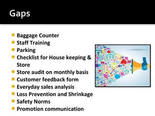  Baggage Counter
 Staff Training
 Parking
 Checklist for House keeping &
Store
 Store audit on monthly basis
 Customer feedback form
 Everyday sales analysis
 Loss Prevention and Shrinkage
 Safety Norms
 Promotion communication
 