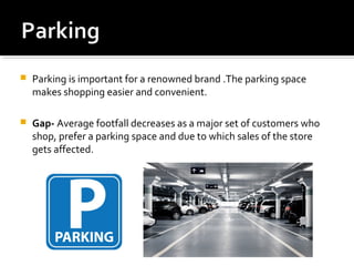  Parking is important for a renowned brand .The parking space
makes shopping easier and convenient.
 Gap- Average footfall decreases as a major set of customers who
shop, prefer a parking space and due to which sales of the store
gets affected.
 