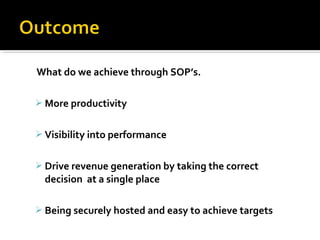 What do we achieve through SOP’s.
 More productivity
 Visibility into performance
 Drive revenue generation by taking the correct
decision at a single place
 Being securely hosted and easy to achieve targets
 