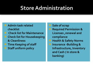  Admin task related
checklist
 Check list for Maintenance
 Check list for Housekeeping
& Cleanliness
 Time Keeping of staff
 Staff uniform policy
 Sale of scrap
 Required Permission &
Licenses ,renewal and
compliance
 Health & Safety Norms
 Insurance -Building &
Infrastructure, Inventory
and Cash ( In store &
banking)
 