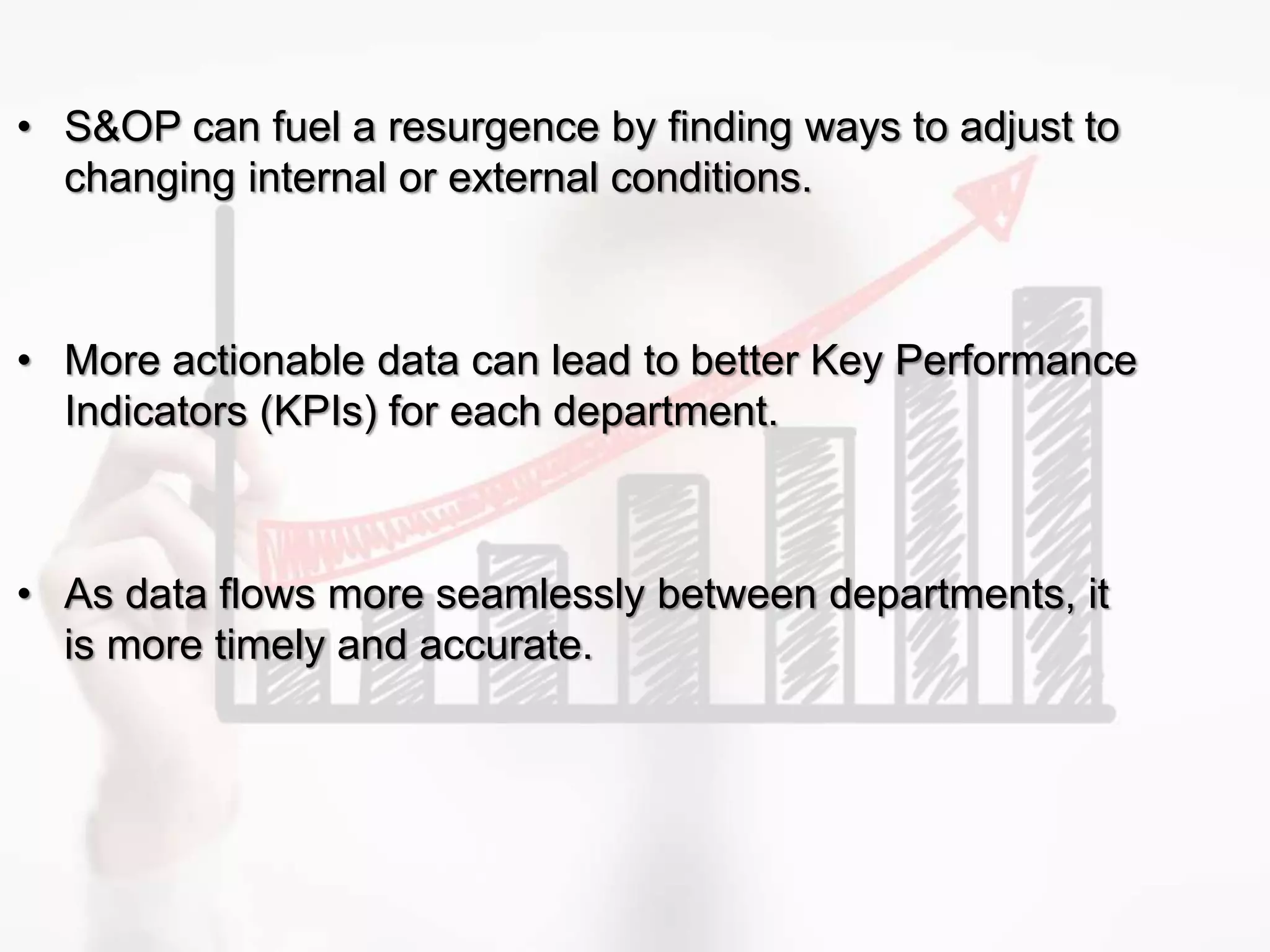 • S&OP can fuel a resurgence by finding ways to adjust to
changing internal or external conditions.
• More actionable data can lead to better Key Performance
Indicators (KPIs) for each department.
• As data flows more seamlessly between departments, it
is more timely and accurate.
 