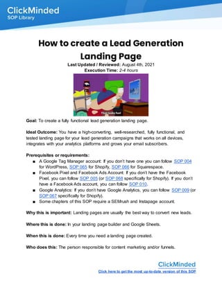 Click here to get the most up-to-date version of this SOP
How to create a Lead Generation
Landing Page
Last Updated / Reviewed: August 4th, 2021
Execution Time: 2-4 hours
Goal: To create a fully functional lead generation landing page.
Ideal Outcome: You have a high-converting, well-researched, fully functional, and
tested landing page for your lead generation campaigns that works on all devices,
integrates with your analytics platforms and grows your email subscribers.
Prerequisites or requirements:
■ A Google Tag Manager account: If you don’t have one you can follow SOP 004
for WordPress, SOP 065 for Shopify, SOP 066 for Squarespace.
■ Facebook Pixel and Facebook Ads Account: If you don’t have the Facebook
Pixel, you can follow SOP 005 (or SOP 068 specifically for Shopify). If you don’t
have a Facebook Ads account, you can follow SOP 010.
■ Google Analytics: If you don’t have Google Analytics, you can follow SOP 009 (or
SOP 067 specifically for Shopify).
■ Some chapters of this SOP require a SEMrush and Instapage account.
Why this is important: Landing pages are usually the best way to convert new leads.
Where this is done: In your landing page builder and Google Sheets.
When this is done: Every time you need a landing page created.
Who does this: The person responsible for content marketing and/or funnels.
 