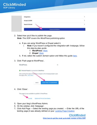 Click here to get the most up-to-date version of this SOP
2. Select how you’d like to publish the page.
Note: This SOP covers the WordPress publishing option.
a. If you are using WordPress or Drupal select it.
i. Note: If you haven’t configured the integration with Instapage, follow
this step-by-step guide:
1. WordPress: Here.
2. Drupal: Here.
b. If not, select the custom domain option and follow this guide here.
3. Click ‘Push page to WordPress’.
4. Click ‘Close’.
5. Open your blog’s WordPress Admin;
6. On the sidebar, click ‘Instapage’.
7. Click Add Page → Select the landing page you created. → Enter the URL of the
landing page (it was already defined on your Landing Page Creation
 