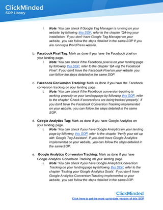 Click here to get the most up-to-date version of this SOP
i. Note: You can check if Google Tag Manager is running on your
website by following this SOP, refer to the chapter ‘QA-ing your
installation.’ If you don’t have Google Tag Manager on your
website, you can follow the steps detailed in the same SOP If you
are running a WordPress website.
b. Facebook Pixel Tag: Mark as done if you have the Facebook pixel on
your landing page.
i. Note: You can check if the Facebook pixel is on your landing page
by following this SOP, refer to the chapter ‘QA-ing the Facebook
Pixel’. If you don’t have the Facebook Pixel on your website you
can follow the steps detailed in the same SOP.
c. Facebook Conversion Tracking: Mark as done if you have the Facebook
conversion tracking on your landing page.
i. Note: You can check if the Facebook conversion tracking is
working properly on your landing page by following this SOP, refer
to the chapter ‘Check if conversions are being tracked properly’. If
you don’t have the Facebook Conversion Tracking implemented
on your website, you can follow the steps detailed in the same
SOP.
d. Google Analytics Tag: Mark as done if you have Google Analytics on
your landing page.
i. Note: You can check if you have Google Analytics on your landing
page by following this SOP, refer to the chapter ‘Verify your set up
with Google Tag Assistant’. If you don’t have Google Analytics
implemented on your website, you can follow the steps detailed in
the same SOP.
e. Google Analytics Conversion Tracking: Mark as done if you have
Google Analytics Conversion Tracking on your landing page.
i. Note: You can check if you have Google Analytics Conversion
Tracking on your landing page by following this SOP, refer to the
chapter ‘Testing your Google Analytics Goals’. If you don’t have
Google Analytics Conversion Tracking implemented on your
website, you can follow the steps detailed in the same SOP.
 