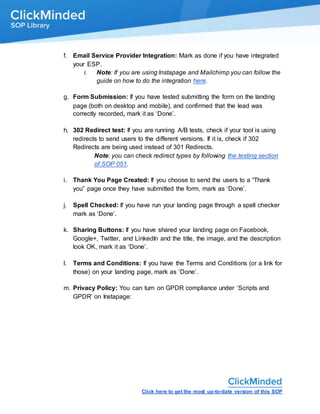 Click here to get the most up-to-date version of this SOP
f. Email Service Provider Integration: Mark as done if you have integrated
your ESP.
i. Note: If you are using Instapage and Mailchimp you can follow the
guide on how to do the integration here.
g. Form Submission: If you have tested submitting the form on the landing
page (both on desktop and mobile), and confirmed that the lead was
correctly recorded, mark it as ‘Done’.
h. 302 Redirect test: If you are running A/B tests, check if your tool is using
redirects to send users to the different versions. If it is, check if 302
Redirects are being used instead of 301 Redirects.
Note: you can check redirect types by following the testing section
of SOP 051.
i. Thank You Page Created: If you choose to send the users to a “Thank
you” page once they have submitted the form, mark as ‘Done’.
j. Spell Checked: If you have run your landing page through a spell checker
mark as ‘Done’.
k. Sharing Buttons: If you have shared your landing page on Facebook,
Google+, Twitter, and LinkedIn and the title, the image, and the description
look OK, mark it as ‘Done’.
l. Terms and Conditions: If you have the Terms and Conditions (or a link for
those) on your landing page, mark as ‘Done’.
m. Privacy Policy: You can turn on GPDR compliance under ‘Scripts and
GPDR’ on Instapage:
 