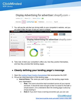 Click here to get the most up-to-date version of this SOP
7. You will see the ads that are driving traffic to your competitor’s website, and you
are able to filter the type of ads you want to analyze:
8. Take note of what your competitor’s offers are, how they position themselves,
and how they promote their landing pages.
● Clearly defining your landing page’s message
1. Open the Landing Page Creation Spreadsheet that accompanies this SOP.
2. Fill out the initial description of this landing page:
a. Internal Name: The name you want to give to this landing page inside
your organization.
i. Note: This name should be kept consistent across all your reports
and tools. It should be clear enough so that it is easier to find with a
simple search, or to understand what the landing page is about by
simply reading it.
ii. Note 2: If you don’t have a naming convention yet, you can use:
 
