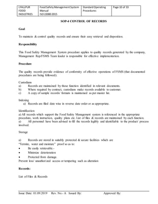 LYALLPUR
FOOD
INDUSTRIES
FoodSafetyManagementSystem
Manual
ISO22000:2015
StandardOperating
Procedures
Page 10 of 33
Issue Date: 01.09.2019 Rev. No.- A Issued By: Approved By:
SOP-4 CONTROL OF RECORDS
Goal
To maintain & control quality records and ensure their easy retrieval and disposition.
Responsibility
This Food Safety Management System procedure applies to quality records generated by the company,
Management Rep/FSMS Team leader is responsible for effective implementation.
Procedure
The quality records provide evidence of conformity of effective operations of FSMS (that documented
procedures are being followed).
Custodians
a) Records are maintained by those function identified in relevant documents.
b) Where required by contract, custodians make records available to customer.
c) A copy of sample records/ formats is maintained as per master list.
Indexing
a) Records are filed date wise in reverse date order or as appropriate.
Identification
a) All records which support the Food Safety Management system is referenced in the appropriate
procedure, work instruction, quality plans etc. List of files & records are maintained by each function.
a) All personnel have been advised to fill the records legibly and identifiable to the product/ process
involved.
Storage
a) Records are stored in suitably protected & secure facilities which are
“Termite, water and moisture” proof so as to:
 Be easily retrievable.-
 Minimize deterioration
 Protected from damage.
Prevent loss/ unauthorized access or tempering such as alteration
Records:
List of Files & Records
 