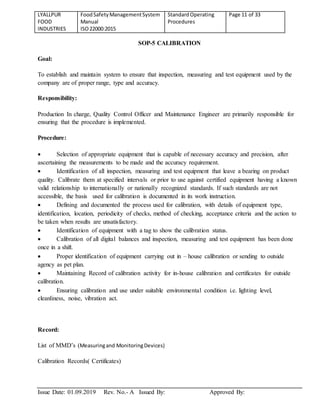 LYALLPUR
FOOD
INDUSTRIES
FoodSafetyManagementSystem
Manual
ISO22000:2015
StandardOperating
Procedures
Page 11 of 33
Issue Date: 01.09.2019 Rev. No.- A Issued By: Approved By:
SOP-5 CALIBRATION
Goal:
To establish and maintain system to ensure that inspection, measuring and test equipment used by the
company are of proper range, type and accuracy.
Responsibility:
Production In charge, Quality Control Officer and Maintenance Engineer are primarily responsible for
ensuring that the procedure is implemented.
Procedure:
 Selection of appropriate equipment that is capable of necessary accuracy and precision, after
ascertaining the measurements to be made and the accuracy requirement.
 Identification of all inspection, measuring and test equipment that leave a bearing on product
quality. Calibrate them at specified intervals or prior to use against certified equipment having a known
valid relationship to internationally or nationally recognized standards. If such standards are not
accessible, the basis used for calibration is documented in its work instruction.
 Defining and documented the process used for calibration, with details of equipment type,
identification, location, periodicity of checks, method of checking, acceptance criteria and the action to
be taken when results are unsatisfactory.
 Identification of equipment with a tag to show the calibration status.
 Calibration of all digital balances and inspection, measuring and test equipment has been done
once in a shift.
 Proper identification of equipment carrying out in – house calibration or sending to outside
agency as pet plan.
 Maintaining Record of calibration activity for in-house calibration and certificates for outside
calibration.
 Ensuring calibration and use under suitable environmental condition i.e. lighting level,
cleanliness, noise, vibration act.
Record:
List of MMD’s (Measuringand MonitoringDevices)
Calibration Records( Certificates)
 
