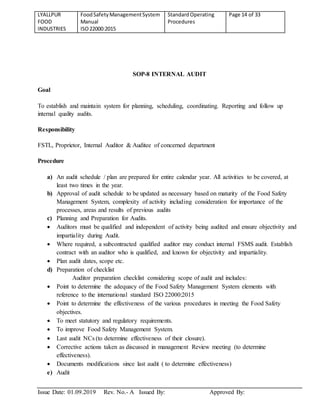 LYALLPUR
FOOD
INDUSTRIES
FoodSafetyManagementSystem
Manual
ISO22000:2015
StandardOperating
Procedures
Page 14 of 33
Issue Date: 01.09.2019 Rev. No.- A Issued By: Approved By:
SOP-8 INTERNAL AUDIT
Goal
To establish and maintain system for planning, scheduling, coordinating. Reporting and follow up
internal quality audits.
Responsibility
FSTL, Proprietor, Internal Auditor & Auditee of concerned department
Procedure
a) An audit schedule / plan are prepared for entire calendar year. All activities to be covered, at
least two times in the year.
b) Approval of audit schedule to be updated as necessary based on maturity of the Food Safety
Management System, complexity of activity including consideration for importance of the
processes, areas and results of previous audits
c) Planning and Preparation for Audits.
 Auditors must be qualified and independent of activity being audited and ensure objectivity and
impartiality during Audit.
 Where required, a subcontracted qualified auditor may conduct internal FSMS audit. Establish
contract with an auditor who is qualified, and known for objectivity and impartiality.
 Plan audit dates, scope etc.
d) Preparation of checklist
Auditor preparation checklist considering scope of audit and includes:
 Point to determine the adequacy of the Food Safety Management System elements with
reference to the international standard ISO 22000:2015
 Point to determine the effectiveness of the various procedures in meeting the Food Safety
objectives.
 To meet statutory and regulatory requirements.
 To improve Food Safety Management System.
 Last audit NCs (to determine effectiveness of their closure).
 Corrective actions taken as discussed in management Review meeting (to determine
effectiveness).
 Documents modifications since last audit ( to determine effectiveness)
e) Audit
 
