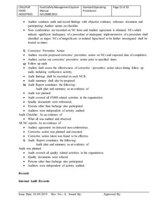 LYALLPUR
FOOD
INDUSTRIES
FoodSafetyManagementSystem
Manual
ISO22000:2015
StandardOperating
Procedures
Page 15 of 33
Issue Date: 01.09.2019 Rev. No.- A Issued By: Approved By:
 Auditor conducts audit and record findings with objective evidence, reference document and
participating Auditee names on checklist.
 Non- conformities are recorded on NC form and Auditee agreement is obtained. NCs which
indicate significant inadequacy of a procedure or inadequate implementation of a procedure shall
classified as major. NCs of insignificant or isolated lapse/need to be further investigated shall be
treated as minor.
f) Corrective/ Preventive Action
 Auditee records proposed corrective/ preventive action on NCs and expected date of completion.
 Auditee carries out corrective/ preventive action prior to specified dates
g) Follow up audit
 Auditor shall assess the effectiveness of corrective / preventive action taken during follow up
audit, including verification activity.
 Audit findings shall be recorded on each NCR.
 Audit summary shall also be prepared.
h) Audit Report constitutes the following:
Audit plan and summary as an evidence of
 Audit was planned
 Audit covered all FSMS related activities in the organization.
 Quality documents were referenced.
 Persons other than Incharge also participated
 Auditors were independent of activity audited.
Audit Checklist As an evidence of
 What all was audited and observed.
All NC reports. As an evidence of
 Auditee agreement on detected non-conformities.
 Corrective action was planned and executed.
 Corrective action taken was found to be effective.
i) Audit Report constitutes the following:
Audit plan and summary as an evidence of
Audit was planned
 Audit covered all quality related activities in the organization.
 Quality documents were refaced.
 Persons other than Incharge also participated
 Auditors were independent of activity audited.
Record:
Internal Audit Records
 