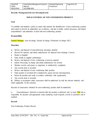 LYALLPUR
FOOD
INDUSTRIES
FoodSafetyManagementSystem
Manual
ISO22000:2015
StandardOperating
Procedures
Page 18 of 33
Issue Date: 01.09.2019 Rev. No.- A Issued By: Approved By:
Records: Management Review Meeting Record
SOP-10 CONTROL OF NON CONFORMING PRODUCT
Goal
To establish and maintain system to ensure that material the identification of non-conforming product
and control to prevent its unintended use or delivery; and also to define control processes, and related
responsibilities and authorities to deal with non-conforming product.
Responsibility
General Manager, store In-charge, Section In charge, Production In charge/ QCI.
Procedure
a. Review and disposal of nonconforming incoming material:
 Record NC material and obtain authorization for disposal from Incharge Concern
 Return to Supplier.
 Enter details in supplier performance
b. Review and disposal of non- conforming in process material
 Inform Processing In charge and obtain authorization for rework.
 Monitor rework, and ensure re- inspection is satisfactorily completed.
 Any rework done is recorded
c. Review and disposal of non- conforming final product.
 Final product is reworked till it satisfactorily passes all tests and inspections.
 Retest the product and verify to confirm conformity with requirements
 Any rework done is recorded
d. Release or acceptance under concession shall be authorized by only the relevant authority and
where applicable, by the customer.
Records of concessions obtained for non-conforming product shall be maintained
e. Nonconformance detected or reported after the product is delivered and / or used, GM who is
responsible for decision and appropriate action including recall of goods, rework at customers end if
required.
Record:
Non Conforming Product Record
 
