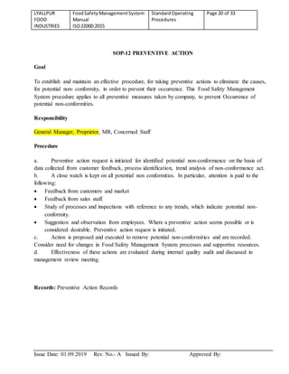 LYALLPUR
FOOD
INDUSTRIES
FoodSafetyManagementSystem
Manual
ISO22000:2015
StandardOperating
Procedures
Page 20 of 33
Issue Date: 01.09.2019 Rev. No.- A Issued By: Approved By:
SOP-12 PREVENTIVE ACTION
Goal
To establish and maintain an effective procedure, for taking preventive actions to eliminate the causes,
for potential non- conformity, in order to prevent their occurrence. This Food Safety Management
System procedure applies to all preventive measures taken by company, to prevent Occurrence of
potential non-conformities.
Responsibility
General Manager, Proprietor, MR, Concerned Staff
Procedure
a. Preventive action request is initiated for identified potential non-conformance on the basis of
data collected from customer feedback, process identification, trend analysis of non-conformance act.
b. A close watch is kept on all potential non conformities. In particular, attention is paid to the
following:
 Feedback from customers and market
 Feedback from sales staff.
 Study of processes and inspections with reference to any trends, which indicate potential non-
conformity.
 Suggestion and observation from employees. Where a preventive action seems possible or is
considered desirable. Preventive action request is initiated.
c. Action is proposed and executed to remove potential non-conformities and are recorded.
Consider need for changes in Food Safety Management System processes and supportive resources.
d. Effectiveness of these actions are evaluated during internal quality audit and discussed in
management review meeting.
Records: Preventive Action Records
 