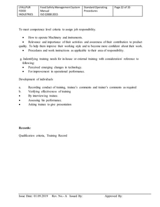 LYALLPUR
FOOD
INDUSTRIES
FoodSafetyManagementSystem
Manual
ISO22000:2015
StandardOperating
Procedures
Page 22 of 33
Issue Date: 01.09.2019 Rev. No.- A Issued By: Approved By:
To meet competence level criteria to assign job responsibility.
 How to operate Machinery and instruments.
 Relevance and importance of their activities and awareness of their contribution to product
quality. To help them improve their working style and to become more confident about their work.
 Procedures and work instructions as applicable to their area of responsibility.
g. Indentifying training needs for in-house or external training with consideration/ reference to
following:
 Perceived emerging changes in technology.
 For improvement in operational performance.
Development of individuals
a. Recording conduct of training, trainee’s comments and trainer’s comments as required
b. Verifying effectiveness of training
 By interviewing trainee.
 Assessing his performance.
 Asking trainee to give presentation
Records:
Qualification criteria, Training Record
 