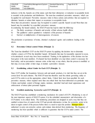LYALLPUR
FOOD
INDUSTRIES
FoodSafetyManagementSystem
Manual
ISO22000:2015
StandardOperating
Procedures
Page 24 of 33
Issue Date: 01.09.2019 Rev. No.- A Issued By: Approved By:
inclusion in the list, hazards are of the nature such that their elimination or reduction to acceptable levels
is essential to the production and distribution. The team has considered preventive measures, which can
be applied for each hazard. Preventive measures relate to those actions and activities that are required to
eliminate hazards or reduce their impact or occurrence to acceptable levels.
More than one preventive measure may be required to control a specific hazard (s) and More than one
hazard may be controlled by a specified preventive measure,
In conducting the hazard analysis, the HACCP team has kept in mind the following:
a) The likely occurrence of hazards and severity of their adverse health effects:
b) The qualitative and/or quantitative evaluation of the presence of hazards:
c) Survival or multiplication of microorganisms of concern:
The production or persistence of toxins, chemical or physical agents: and conditions leading to the
above.
5.2 Determine Critical control Points (Principle 2)
The Team has identified CCP’s in the HACCP system by applying the decision tree to determine
whether a step is a CCP for the identified hazard. All hazards that may be reasonably expected to occur,
or be introduced at each step, have been considered. Training in the application of the decision tree has
been given to the team members. If a hazard has been identified at a step where control is necessary for
food safety, and no preventative measure exists at that step, or any others, then the process is modified at
that step, or at any earlier or later stage, to include a preventive measure.
5.3 Establishing critical Limits for Each CCP (Principle 3)
Since CCP’s define the boundaries between safe and unsafe products, it is vital that they are set at the
correct level for each criterion. The HACCP team has therefore used the criteria governing safety at
each CCP in order to set the appropriate, critical limits, Critical limit have been specified for each
preventive measure, where required more than one critical limit has been elaborated at a particular step.
Criteria used include control of foreign matter, moisture, microbial load and visual appearance and
enforcement of attract plant personnel hygiene.
5.4 Establish monitoring System for each CCP (Principle 4)
The HACCP team has established a monitoring mechanism for control of CCP’s. Monitoring is one of
the most important aspects of HACCP system. It is the scheduled measurement and observation of a
CCP relative to its critical limits. The monitoring procedures are designed in such a way that they are
enabled to detect loss of control at the CCP and provide information in time for corrective action to be
taken to regain control of the process before there is a need to reject the product. Manager (QA) is
authorized to carry out corrective actions and evaluate data derived from monitoring. The frequency of
monitoring has been specified which is sufficient to guarantee that the CCP is under control. The
 