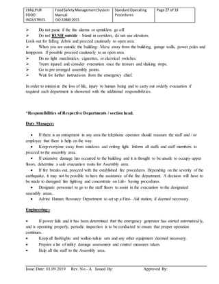 LYALLPUR
FOOD
INDUSTRIES
FoodSafetyManagementSystem
Manual
ISO22000:2015
StandardOperating
Procedures
Page 27 of 33
Issue Date: 01.09.2019 Rev. No.- A Issued By: Approved By:
 Do not panic if the fire alarms or sprinklers go off.
 Do not RUSH outside – Stand in corridors, do not use elevators.
Look out for falling debris and proceed cautiously to open area.
 When you are outside the building: Move away from the building, garage walls, power poles and
lampposts. If possible proceed cautiously to an open area.
 Do no light matchsticks, cigarettes, or electrical switches.
 Treats injured and consider evacuation once the tremors and shaking stops.
 Go to pre arranged assembly points.
 Wait for further instructions from the emergency chief.
In order to minimize the loss of life, injury to human being and to carry out orderly evacuation if
required each department is showered with the additional responsibilities.
*Responsibilities of Respective Departments / section head.
Duty Manager:
 If there is an entrapment in any area the telephone operator should reassure the staff and / or
employee that there is help on the way.
 Keep everyone away from windows and ceiling light. Inform all staffs and staff members to
proceed to the assembly area.
 If extensive damage has occurred to the building and it is thought to be unsafe to occupy upper
floors, determine a safe evacuation route for Assembly area.
 If fire breaks out, proceed with the established fire procedures. Depending on the severity of the
earthquake, it may not be possible to have the assistance of the fire department. A decision will have to
be made to disregard fire fighting and concentrate on Life- Saving procedures.
 Designate personnel to go to the staff floors to assist in the evacuation to the designated
assembly areas.
 Advise Human Resource Department to set up a First- Aid station, if deemed necessary.
Engineering:-
 If power fails and it has been determined that the emergency generator has started automatically,
and is operating properly, periodic inspection is to be conducted to ensure that proper operation
continues.
 Keep all flashlights and walkie-talkie sets and any other equipment deemed necessary.
 Prepare a list of utility damage assessment and control measures taken.
 Help all the staff to the Assembly area.
 