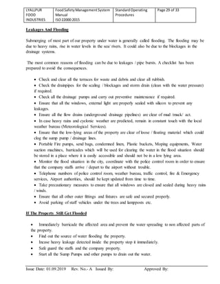 LYALLPUR
FOOD
INDUSTRIES
FoodSafetyManagementSystem
Manual
ISO22000:2015
StandardOperating
Procedures
Page 29 of 33
Issue Date: 01.09.2019 Rev. No.- A Issued By: Approved By:
Leakages And Flooding
Submerging of most part of our property under water is generally called flooding. The flooding may be
due to heavy rains, rise in water levels in the sea/ rivers. It could also be due to the blockages in the
drainage systems.
The most common reasons of flooding can be due to leakages / pipe bursts. A checklist has been
prepared to avoid the consequences.
 Check and clear all the terraces for waste and debris and clear all rubbish.
 Check the drainpipes for the scaling / blockages and storm drain (clean with the water pressure)
if required.
 Check all the drainage pumps and carry out preventive maintenance if required.
 Ensure that all the windows, external light are properly sealed with silicon to prevent any
leakages.
 Ensure all the flow drains (underground drainage pipelines) are clear of mud /muck/ act.
 In case heavy rains and cyclonic weather are predicted, remain in constant touch with the local
weather bureau (Meteorological Services).
 Ensure that the low-lying areas of the property are clear of loose / floating material which could
clog the sump pump / drainage lines.
 Portable Fire pumps, send bags, condemned linen, Plastic buckets, Moping equipments, Water
suction machines, barricades which will be used for clearing the water in the flood situation should
be stored in a place where it is easily accessible and should not be in a low lying area.
 Monitor the flood situation in the city, coordinate with the police control room in order to ensure
that the company staffs arrive / depart to the airport without trouble.
 Telephone numbers of police control room, weather bureau, traffic control, fire & Emergency
services, Airport authorities, should be kept updated from time to time.
 Take precautionary measures to ensure that all windows are closed and sealed during heavy rains
/ winds.
 Ensure that all other outer fittings and fixtures are safe and secured properly.
 Avoid parking of staff vehicles under the trees and lampposts etc.
If The Property Still Get Flooded
 Immediately barricade the affected area and prevent the water spreading to non affected parts of
the property.
 Find out the source of water flooding the property.
 Incase heavy leakage detected inside the property stop it immediately.
 Safe guard the staffs and the company property.
 Start all the Sump Pumps and other pumps to drain out the water.
 