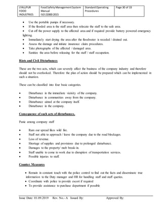 LYALLPUR
FOOD
INDUSTRIES
FoodSafetyManagementSystem
Manual
ISO22000:2015
StandardOperating
Procedures
Page 30 of 33
Issue Date: 01.09.2019 Rev. No.- A Issued By: Approved By:
 Use the portable pumps if necessary.
 If the flooded area is the staff area then relocate the staff to the safe area.
 Cut off the power supply to the affected area and if required provide battery powered emergency
lighting.
 Immediately start drying the area after the floodwater is receded / drained out.
 Assess the damage and initiate insurance claim procedures.
 Take photographs of the affected / damaged area.
 Sanitize the area before releasing for the staff / staff occupation.
Riots and Civil Disturbances
These are the two acts, which can severely affect the business of the company industry and therefore
should not be overlooked. Therefore the plan of action should be prepared which can be implemented in
such a situation.
These can be classified into four basic categories.
 Disturbance in the immediate vicinity of the company.
 Disturbance in communities away from the company.
 Disturbance aimed at the company itself.
 Disturbance in the company.
Consequence of such acts of disturbances.
Panic among company staff
 Rum our spread likes wild fire.
 Staff not able to approach / leave the company due to the road blockages.
 Loss of revenue.
 Shortage of supplies and provisions due to prolonged disturbance.
 Damages to the property/ mob break-in.
 Staff unable to come to work due to disruption of transportation services.
 Possible injuries to staff.
Counter Measures
 Remain in constant touch with the police control to find out the facts and disseminate true
information to the Duty manager and HR for handling staff and staff queries.
 Coordinate with police to provide escort if required
 To provide assistance to purchase department if possible
 