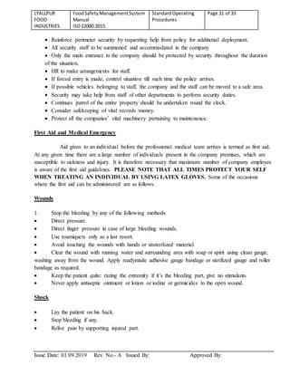 LYALLPUR
FOOD
INDUSTRIES
FoodSafetyManagementSystem
Manual
ISO22000:2015
StandardOperating
Procedures
Page 31 of 33
Issue Date: 01.09.2019 Rev. No.- A Issued By: Approved By:
 Reinforce perimeter security by requesting help from policy for additional deployment.
 All security staff to be summoned and accommodated in the company
 Only the main entrance to the company should be protected by security throughout the duration
of the situation.
 HR to make arrangements for staff.
 If forced entry is made, control situation till such time the police arrives.
 If possible vehicles belonging to staff, the company and the staff can be moved to a safe area.
 Security may take help from staff of other departments to perform security duties.
 Continues patrol of the entire property should be undertaken round the clock.
 Consider safekeeping of vital records /money.
 Protect all the companies’ vital machinery pertaining to maintenance.
First Aid and Medical Emergency
Aid given to an individual before the professional medical team arrives is termed as first aid.
At any given time there are a large number of individuals present in the company premises, which are
susceptible to sickness and injury. It is therefore necessary that maximum number of company employee
is aware of the first aid guidelines. PLEASE NOTE THAT ALL TIMES PROTECT YOUR SELF
WHEN TREATING AN INDIVIDUAL BY USING LATEX GLOVES. Some of the occasions
where the first aid can be administered are as follows.
Wounds
1. Stop the bleeding by any of the following methods
 Direct pressure.
 Direct finger pressure in case of large bleeding wounds.
 Use tourniquets only as a last resort.
 Avoid touching the wounds with hands or unsterilized material.
 Clear the wound with running water and surrounding area with soap or spirit using clean gauge,
washing away from the wound. Apply readymade adhesive gauge bandage or sterilized gauge and roller
bandage as required.
 Keep the patient quite: razing the extremity if it’s the bleeding part, give no stimulants
 Never apply antiseptic ointment or lotion or iodine or germicides to the open wound.
Shock
 Lay the patient on his back.
 Stop bleeding if any.
 Relive pain by supporting injured part.
 