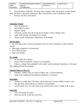 LYALLPUR
FOOD
INDUSTRIES
FoodSafetyManagementSystem
Manual
ISO22000:2015
StandardOperating
Procedures
Page 32 of 33
Issue Date: 01.09.2019 Rev. No.- A Issued By: Approved By:
 Keep the patient comfortable, but do not cause sweating. Fluids may be given in small amounts
unless the patient is nauseated, unconscious, likely to be operated, or has an abdominal wound.
 Reassure and cheer up the patient.
Abdominal Wounds
 Keep the patient flat
 Give nothing by mouth
 Maintain warmth
 If intestines protrude from the wound do not attempt to touch or Replace them.
 Apply sterile dressing and bandage to the wounds
 Provide careful and immediate transportation to the hospital
Electric Shock.
 Put of the main switch or detach the individual from the source of electricity by using insulated
material.
 Make rapid examination of the individual.
 Give CPR if necessary.
 Rush to the hospital
Eye wounds
 Do not apply oil or ointment.
 Removal may be attempted, if foreign is not embedded.
 If there is a foreign body embedded. In the eyeball, send the individual immediately to the doctor
after applying pad and loose bandage.
Chemical Burns on The Eyes
 Immediate washing of the eye at least for fifteen min. is of great importance.
 Apply sterile bandage and the individual immediately to the doctor
Back Injury
 Transport on a rigid frame. This frame may be improvised by using available board or a door.
 The rigid frame may be placed on a stretcher for transportation.
 In neck fracture cases, it is much better to get a doctor to the scene, of danger to life is great
Snake Bite
 Clam and reassure the patient
 Wash and cool the wound with soap water.
 