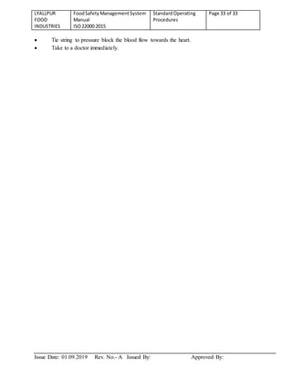 LYALLPUR
FOOD
INDUSTRIES
FoodSafetyManagementSystem
Manual
ISO22000:2015
StandardOperating
Procedures
Page 33 of 33
Issue Date: 01.09.2019 Rev. No.- A Issued By: Approved By:
 Tie string to pressure block the blood flow towards the heart.
 Take to a doctor immediately.
 