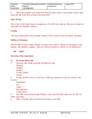 LYALLPUR
FOOD
INDUSTRIES
FoodSafetyManagementSystem
Manual
ISO22000:2015
StandardOperating
Procedures
Page 6 of 33
Issue Date: 01.09.2019 Rev. No.- A Issued By: Approved By:
 Milk is then pumped to the spray drier. Here the pump consists of the atomizer with it, which
sprays the milk in the form of drops to the spray Drier.
Spray Drying:
This is done in the Spray Dryers at a temperature of 85-90⁰C with outlet air. This process should be
done under the controlled conditions.
Cooling:
The spray dried powder is then promptly cooled to 32⁰C in order to avoid the moisture absorption.
Shifting & Packaging:
Then the Milk Powder is shifted through a 14 mesh screen which is followed by Packaging in safe,
hygienic and controlled conditions. And every Packet has Batch no. and ID. No. for identification.
III) GHEE
Receiving of Raw Ingredients
a) Receiving of Raw milk
 Receiving milk should go through the following steps:
Weighing
Sampling
Grading
Cooling (5degC)
Storage
 Grading should be done as on the basis of following parameters to give the clearance and
received:
Organoleptic
Fat
Acidity
Bacteriological
Foreign matter
 Raw milk is then passed through Filtration to get a dust & foreign matter free raw milk for
further processing.
 Filters of the line must be checked and cleaned in every Shift.
 