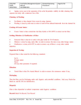 LYALLPUR
FOOD
INDUSTRIES
FoodSafetyManagementSystem
Manual
ISO22000:2015
StandardOperating
Procedures
Page 8 of 33
Issue Date: 01.09.2019 Rev. No.- A Issued By: Approved By:
 Ageing serves ease to the separation of fat as the fat particles solidify & while churning they
separate out easily with a minimum loss of fat.
Churning & Washing
 Fat (Butter) is then churned from cream by using churners.
 Washing is done by cold water in order to wash off the adhered buttermilk from the churned fat.
Cooking of Cream/ butter
 Cream / butter is then cooked into the Ghee Kettle at 104-106⁰C to extract out the Ghee.
Settling, Filtration & Clarification of Ghee
 Extracted Ghee is then let to settle in the ghee kettle for 30-45 minutes.
 Filtration is done by using nylon filter in order to remove the dust or any other foreign matter.
 Clarification is done at 60-85⁰C in order to remove any off-flavor or any other volatile
impurities.
Inspection & Testing:
Prepared Ghee is then tested for the following standards:
Fat %
Foreign matter
Flavor
(Or any other parameter if required)
Filtration:
 Tested Ghee is then Pre- heated filtered in order to remove the extraneous matter if any.
Packaging:
Then the Ghee sent for Packaging under safe, hygienic and controlled conditions. And every Packet has
Batch no. and ID. NO. for identification.
Dispatch:
Ghee is then dispatched at ambient temperature under hygienic conditions.
Record: Batch No Record, Test Record
 