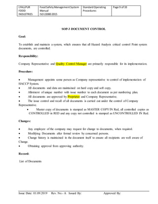 LYALLPUR
FOOD
INDUSTRIES
FoodSafetyManagementSystem
Manual
ISO22000:2015
StandardOperating
Procedures
Page 9 of 33
Issue Date: 01.09.2019 Rev. No.- A Issued By: Approved By:
SOP-3 DOCUMENT CONTROL
Goal:
To establish and maintain a system, which ensures that all Hazard Analysis critical control Point system
documents, are controlled.
Responsibility:
Company Representative and Quality Control Manager are primarily responsible for its implementation.
Procedure:
 Management appoints some person as Company representative to control of implementation of
HACCP System.
 All documents and data are maintained on hard copy and soft copy.
 Allotment of unique number with issue number to each document as per numbering plan.
 All documents are approved by Proprietor and Company Representative.
 The issue control and recall of all documents is carried out under the control of Company
Representative.
 Master copy of documents is stamped as MASTER COPY IN Red, all controlled copies as
CONTROLLED in RED and any copy not controlled is stamped as UNCONTROLLED IN Red.
Changes:
 Any employee of the company may request for change to documents, when required.
 Modifying Documents after formal review by concerned persons.
 Change history is maintained in the document itself to ensure all recipients are well aware of
Change.
 Obtaining approval from approving authority.
Record:
List of Documents
 