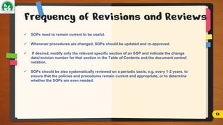 Frequency of Revisions and Reviews
 SOPs need to remain current to be useful.
 Whenever procedures are changed, SOPs should be updated and re-approved.
 If desired, modify only the relevant specific section of an SOP and indicate the change
date/revision number for that section in the Table of Contents and the document control
notation.
 SOPs should be also systematically reviewed on a periodic basis, e.g. every 1-2 years, to
ensure that the policies and procedures remain current and appropriate, or to determine
whether the SOPs are even needed.
13
 