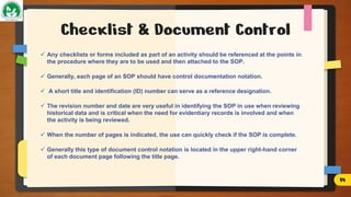 Checklist & Document Control
 Any checklists or forms included as part of an activity should be referenced at the points in
the procedure where they are to be used and then attached to the SOP.
 Generally, each page of an SOP should have control documentation notation.
 A short title and identification (ID) number can serve as a reference designation.
 The revision number and date are very useful in identifying the SOP in use when reviewing
historical data and is critical when the need for evidentiary records is involved and when
the activity is being reviewed.
 When the number of pages is indicated, the use can quickly check if the SOP is complete.
 Generally this type of document control notation is located in the upper right-hand corner
of each document page following the title page.
14
 