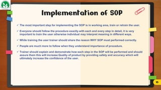  The most important step for implementing the SOP is in working area, train or retrain the user.
 Everyone should follow the procedure exactly with each and every step in detail, it is very
important to train the user otherwise individual may interpret meaning in different ways.
 While training the user trainer should share the reason WHY SOP must performed correctly.
 People are much more to follow when they understand importance of procedure.
 Trainer should explain and demonstrate how each step in the SOP will be performed and should
assure them this will increase Quality of product by providing safety and accuracy which will
ultimately increase the confidence of the user.
Implementation of SOP
15
 
