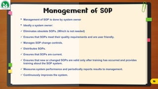 Management of SOP
• Management of SOP is done by system owner
• Ideally a system owner:
 Eliminates obsolete SOPs. (Which is not needed)
 Ensures that SOPs meet their quality requirements and are user friendly.
 Manages SOP change controls.
 Distributes SOPs.
 Ensures that SOPs are current.
 Ensures that new or changed SOPs are valid only after training has occurred and provides
training about the SOP system.
 Measures system performance and periodically reports results to management.
 Continuously improves the system.
16
 