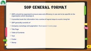 SOP GENERAL FORMAT
• SOPs should be organized to ensure ease and efficiency in use and to be specific to the
organization which develops it.
• It possible break the information into a series of logical steps to avoid a long list.
• SOP generally consists of
 Company name/logo and pagination: Must appear in every page.
 Title Page
 Table of Contents
 Text
 Footer
 Stamp
17
 