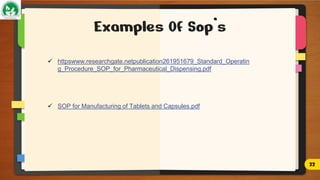 Examples Of Sop’s
 httpswww.researchgate.netpublication261951679_Standard_Operatin
g_Procedure_SOP_for_Pharmaceutical_Dispensing.pdf
 SOP for Manufacturing of Tablets and Capsules.pdf
22
 
