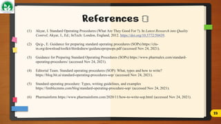 References
(1) Akyar, I. Standard Operating Procedures (What Are They Good For ?). In Latest Research into Quality
Control; Akyar, I., Ed.; InTech: London, England, 2012. https://doi.org/10.5772/50439.
(2) Qa/g-, E. Guidance for preparing standard operating procedures (SOPs) https://clu-
in.org/download/toolkit/thirdednew/guidanceprepsops.pdf (accessed Nov 24, 2021).
(3) Guidance for Preparing Standard Operating Procedures (SOPs) https://www.pharmalex.com/standard-
operating-procedures/ (accessed Nov 24, 2021).
(4) Editorial Team. Standard operating procedures (SOP): What, types and how to write?
https://blog.bit.ai/standard-operating-procedures-sop/ (accessed Nov 24, 2021).
(5) Standard operating procedure: Types, writing guidelines, and examples
https://limblecmms.com/blog/standard-operating-procedure-sop/ (accessed Nov 24, 2021).
(6) Pharmainform https://www.pharmainform.com/2020/11/how-to-write-sop.html (accessed Nov 24, 2021).
23
 