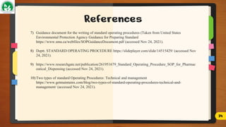 References
7) Guidance document for the writing of standard operating procedures (Taken from United States
Environmental Protection Agency Guidance for Preparing Standard
https://www.smu.ca/webfiles/SOPGuidanceDocument.pdf (accessed Nov 24, 2021).
8) Deptt. STANDARD OPERATING PROCEDURE https://slideplayer.com/slide/14515429/ (accessed Nov
24, 2021).
9) https://www.researchgate.net/publication/261951679_Standard_Operating_Procedure_SOP_for_Pharmac
eutical_Dispensing (accessed Nov 24, 2021).
10) Two types of standard Operating Procedures: Technical and management
https://www.getmaintainx.com/blog/two-types-of-standard-operating-procedures-technical-and-
management/ (accessed Nov 24, 2021).
24
 