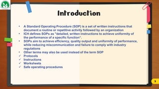 Introduction
• A Standard Operating Procedure (SOP) is a set of written instructions that
document a routine or repetitive activity followed by an organization
• ICH defines SOPs as "detailed, written instructions to achieve uniformity of
the performance of a specific function“.
• SOPs aim to achieve efficiency, quality output and uniformity of performance,
while reducing miscommunication and failure to comply with industry
regulations
• Other terms may also be used instead of the term SOP
 Protocols
 Instructions
 Worksheets
 Safe operating procedures
3
 