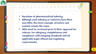 • Backbone of pharmaceutical industry.
• Although each industry or factories have their
own SOPs, the basic concept, structure and
content remain the same.
• SOPs must be reviewed prior to their approval for
release, for adequacy, completeness and
compliance with Company standards and all
applicable legal, ethical and regulatory
requirements.
4
 