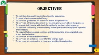 OBJECTIVES
 To maintain the quality control and quality assurance.
 To plant effectiveness and efficacy.
 To serve as guidelines for the users about the processes.
 To serve as a training document for teaching new users about the process.
 To provide individuals with the information to perform a job properly.
 To facilitate uniformity or consistency in the quality and integrity of a product
or end-result.
 To ensure that processes continue uninterrupted and are completed on a
prescribed schedule.
 To serve as a checklist for auditors.
 To serve as an historical record for the change over.
 To serve as an explanation in review of accident investigation.
5
 
