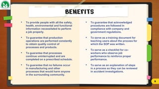 • To provide people with all the safety,
health, environmental and functional
information necessitated to perform
a job properly.
• To guarantee that production
operations are performed constantly
to obtain quality control of
processes and products.
• To guarantee that processes
continue uninterrupted and are
completed on a prescribed schedule.
• To guarantee that no failures occur
in manufacturing and other
processes that would harm anyone
in the surrounding community.
BENEFITS
• To guarantee that acknowledged
procedures are followed in
compliance with company and
government regulations.
• To serve as a training document for
teaching users about the process for
which the SOP was written.
• To serve as a checklist for co-
workers who observe job
performance to reinforce proper
performance.
• To serve as an explanation of steps
in a process so they can be reviewed
in accident investigations.
6
 